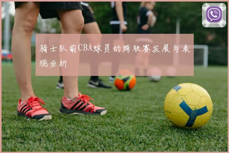 骑士队前CBA球员的跨联赛发展与表现分析