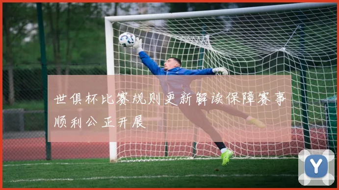世俱杯比赛规则更新解读保障赛事顺利公正开展