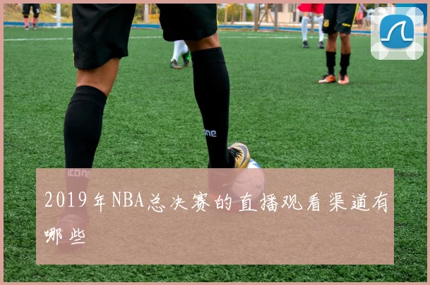 2019年NBA总决赛的直播观看渠道有哪些