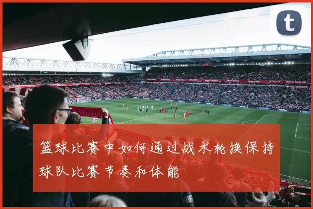 篮球比赛中如何通过战术轮换保持球队比赛节奏和体能