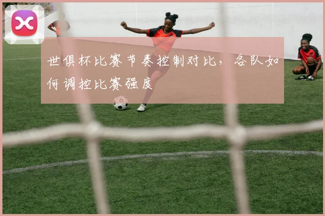 世俱杯比赛节奏控制对比，各队如何调控比赛强度