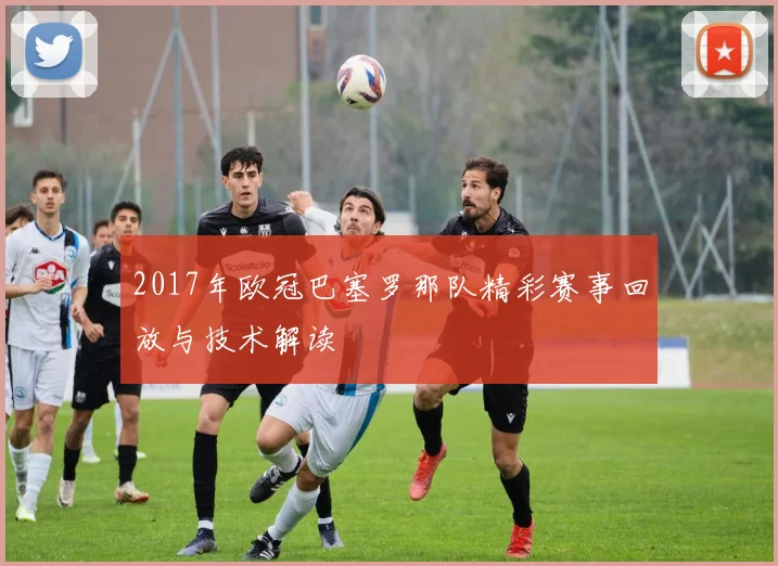 2017年欧冠巴塞罗那队精彩赛事回放与技术解读