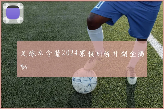 足球冬令营2024寒假训练计划全揭秘